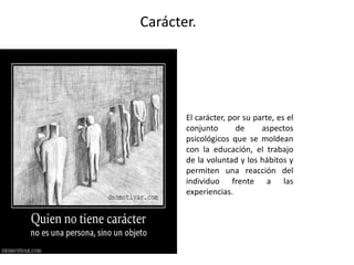Carácter.
El carácter, por su parte, es el
conjunto de aspectos
psicológicos que se moldean
con la educación, el trabajo
de la voluntad y los hábitos y
permiten una reacción del
individuo frente a las
experiencias.
 