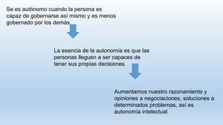 Se es autónomo cuando la persona es
capaz de gobernarse así mismo y es menos
gobernado por los demás.
La esencia de la autonomía es que las
personas lleguen a ser capaces de
tener sus propias decisiones.
Aumentamos nuestro razonamiento y
opiniones a negociaciones, soluciones a
determinados problemas, así es
autonomía intelectual.