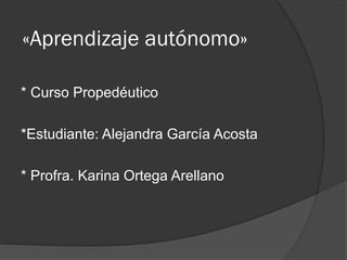 «Aprendizaje autónomo»
* Curso Propedéutico
*Estudiante: Alejandra García Acosta
* Profra. Karina Ortega Arellano
 