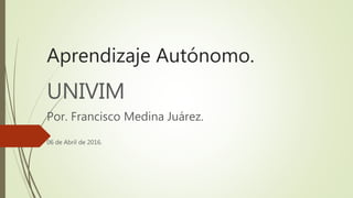 Aprendizaje Autónomo.
UNIVIM
Por. Francisco Medina Juárez.
06 de Abril de 2016.
 