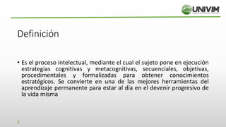Definición
• Es el proceso intelectual, mediante el cual el sujeto pone en ejecución
estrategias cognitivas y metacognitivas, secuenciales, objetivas,
procedimentales y formalizadas para obtener conocimientos
estratégicos. Se convierte en una de las mejores herramientas del
aprendizaje permanente para estar al día en el devenir progresivo de
la vida misma
2
 