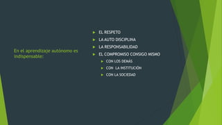 En el aprendizaje autónomo es
indispensable:
 EL RESPETO
 LA AUTO DISCIPLINA
 LA RESPONSABILIDAD
 EL COMPROMISO CONSIGO MISMO
 CON LOS DEMÁS
 CON LA INSTITUCIÓN
 CON LA SOCIEDAD
 