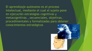 El aprendizaje autónomo es el proceso
intelectual, mediante el cual el sujeto pone
en ejecución estrategias cognitivas y
metacognitivas , secuenciales, objetivas,
procedimentales y formalizadas para obtener
conocimientos estratégicos
 