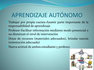 APRENDIZAJE AUTÓNOMO
 Trabajar por propia cuenta-Asumir parte importante de la
responsabilidad de aprendizaje
 Profesor-Facilitar información mediante modo presencial o
no disminuir el nivel de intervención
 Dotar de recursos (materiales adecuados), brindar tutoría
(orientación adecuada)
 Nueva actitud de ambos estudiante y profesor.
 