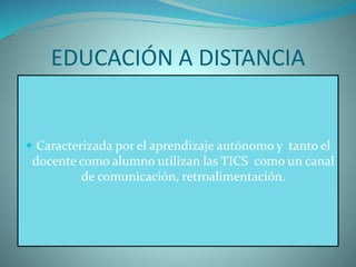 EDUCACIÓN A DISTANCIA
 Caracterizada por el aprendizaje autónomo y tanto el
docente como alumno utilizan las TICS como un canal
de comunicación, retroalimentación.
 
