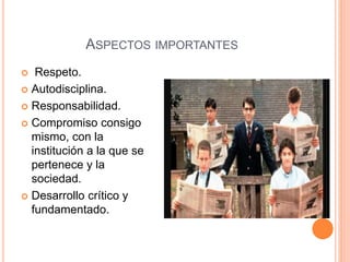ASPECTOS IMPORTANTES
 Respeto.
 Autodisciplina.
 Responsabilidad.
 Compromiso consigo
mismo, con la
institución a la que se
pertenece y la
sociedad.
 Desarrollo crítico y
fundamentado.
 