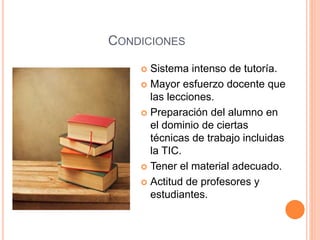 CONDICIONES
 Sistema intenso de tutoría.
 Mayor esfuerzo docente que
las lecciones.
 Preparación del alumno en
el dominio de ciertas
técnicas de trabajo incluidas
la TIC.
 Tener el material adecuado.
 Actitud de profesores y
estudiantes.
 