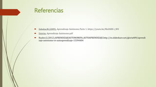 Referencias
 Zabalza.M.(2009). Aprendizaje Autónomo Parte 1. https://youtu.be/MoOt8H-i_W0
 Univim. Aprendizaje Autónomo.pdf
 Ruales.G.(2012).APRENDIZAJEAUTONOMOVs.AUTOAPRENDIZAJE.http://es.slideshare.net/gloria409/aprendi
zaje-autonomo-vs-autoaprendizaje-15394404
 
