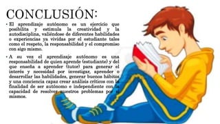  El aprendizaje autónomo es un ejercicio que
posibilita y estimula la creatividad y la
autodisciplina, valiéndose de diferentes habilidades
o experiencias ya vividas por el estudiante tales
como el respeto, la responsabilidad y el compromiso
con sigo mismo.
 A su vez el aprendizaje autónomo es una
responsabilidad de quien aprende (estudiante) y del
que enseña a aprender (tutor) para generar el
interés y necesidad por investigar, aprender o
desarrollar las habilidades, generar buenos hábitos
y una conciencia capaz crear análisis críticos con la
finalidad de ser autónomo e independiente con la
capacidad de resolver nuestros problemas por si
mismos.
 