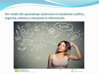 Por medio del aprendizaje autònomo el estudiante codifica,
organiza, elabora e interpreta la informaciòn.
 