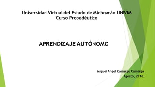 APRENDIZAJE AUTÓNOMO
Universidad Virtual del Estado de Michoacán UNIVIM
Curso Propedéutico
Miguel Angel Camargo Camargo
Agosto, 2016.
 