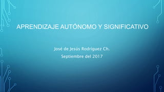 APRENDIZAJE AUTÓNOMO Y SIGNIFICATIVO
José de Jesús Rodríguez Ch.
Septiembre del 2017
 