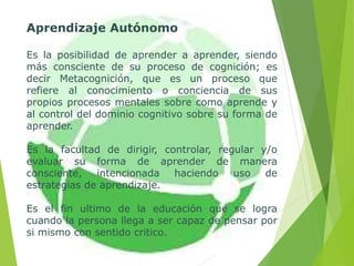 Aprendizaje Autónomo
Es la posibilidad de aprender a aprender, siendo
más consciente de su proceso de cognición; es
decir Metacognición, que es un proceso que
refiere al conocimiento o conciencia de sus
propios procesos mentales sobre como aprende y
al control del dominio cognitivo sobre su forma de
aprender.
Es la facultad de dirigir, controlar, regular y/o
evaluar su forma de aprender de manera
consciente, intencionada haciendo uso de
estrategias de aprendizaje.
Es el fin ultimo de la educación que se logra
cuando la persona llega a ser capaz de pensar por
si mismo con sentido critico.
 