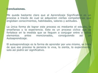 Conclusiones.
Me queda bastante claro que al Aprendizaje Significativo es un
proceso a través de cual se adquieren ciertas competencias que
engloban conocimientos, habilidades, valores y actitudes.
La única forma de lograr este proceso es mediante el estudio, la
enseñanza y la experiencia. Esto es un proceso cíclico que se
fortalece en la medida que se lleguen a conjugar entre sí estos
elementos antes mencionados, consiguiendo así un
Autoaprendizaje.
El autoaprendizaje es la forma de aprender por uno mismo, se trata
de que ese proceso la persona lo viva, lo sienta, lo experimente,
solo así podrá ser significativo.
 