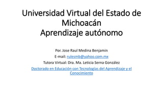 Universidad Virtual del Estado de
Michoacán
Aprendizaje autónomo
Por. Jose Raul Medina Benjamin
E-mail: rulesmb@yahoo.com.mx
Tutora Virtual: Dra. Ma. Leticia Serna González
Doctorado en Educación con Tecnologías del Aprendizaje y el
Conocimiento
 