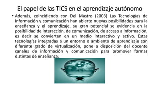 El papel de las TICS en el aprendizaje autónomo
• Además, coincidiendo con Del Mastro (2003) Las Tecnologías de
Información y comunicación han abierto nuevas posibilidades para la
enseñanza y el aprendizaje, su gran potencial se evidencia en la
posibilidad de interacción, de comunicación, de acceso a información,
es decir se convierten en un medio interactivo y activo. Estas
tecnologías integradas a un entorno o ambiente de aprendizaje con
diferente grado de virtualización, pone a disposición del docente
canales de información y comunicación para promover formas
distintas de enseñanza.
 