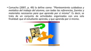 • Camacho (2007, p. 49) la define como: “Planteamiento cuidadoso y
metódico del trabajo del alumno, con todas las referencias, fuentes y
materiales necesarios para que aprenda por sí mismo”. Es decir, se
trata de un conjunto de actividades organizadas con una sola
finalidad: que el estudiante aprenda, y que aprenda por sí mismo.
 