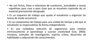 • No son fichas, listas o relaciones de cuestiones, actividades o tareas
repetitivas para casa o para clase que se resuelven copiando de un
material previamente designado.
• Es un esquema de trabajo que ayuda al estudiante a organizar las
tareas de modo secuencial.
• Es un compromiso de trabajo para una unidad de tiempo y del que el
estudiante se responsabiliza de forma independiente.
• Es una cuidadosa selección de sugerencias para motivar
intrínsecamente al aprendizaje y suscitar creatividad (Cox, 2003),
iniciativa, actitudes de investigación, espíritu crítico, desarrollo de
habilidades y adquisición de conocimientos.
 