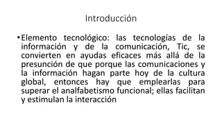 Introducción
•Elemento tecnológico: las tecnologías de la
información y de la comunicación, Tic, se
convierten en ayudas eficaces más allá de la
presunción de que porque las comunicaciones y
la información hagan parte hoy de la cultura
global, entonces hay que emplearlas para
superar el analfabetismo funcional; ellas facilitan
y estimulan la interacción
 