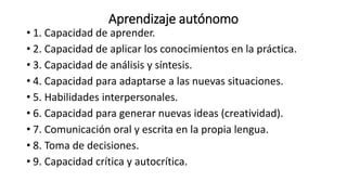 Aprendizaje autónomo
• 1. Capacidad de aprender.
• 2. Capacidad de aplicar los conocimientos en la práctica.
• 3. Capacidad de análisis y síntesis.
• 4. Capacidad para adaptarse a las nuevas situaciones.
• 5. Habilidades interpersonales.
• 6. Capacidad para generar nuevas ideas (creatividad).
• 7. Comunicación oral y escrita en la propia lengua.
• 8. Toma de decisiones.
• 9. Capacidad crítica y autocrítica.
 