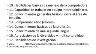 • 10. Habilidades básicas de manejo de la computadora.
• 11. Capacidad de trabajar en equipo interdisciplinario.
• 12. Conocimientos generales básicos sobre el área de
estudio.
• 13. Compromiso ético (valores).
• 14. Conocimientos básicos de la profesión.
• 15. Conocimiento de una segunda lengua.
• 16. Apreciación de la diversidad y multiculturalidad.
• 17. Habilidades de investigación.
Fuente: http://www.conocimientosweb.net/mestizos/article28.html.
Consultado en junio de 2004).
 
