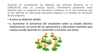 Tomando en consideración los objetivos que presenta Monereo, et. al
(1999:28-29) para un currículo escolar, intentaremos parafrasear estos
objetivos para un programa de educación a distancia, en el cual asumimos que
se han definido las intenciones educativas respecto a la temática de formación
de ese programa.
• A estas se deberían añadir:
• a. Aumentar la conciencia del estudiante sobre su estado afectivo
motivacional, así como de las operaciones y decisiones mentales que
realiza cuando aprende un contenido o resuelve una tarea.
 
