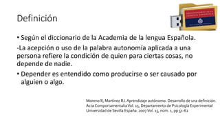 Definición
• Según el diccionario de la Academia de la lengua Española.
-La acepción o uso de la palabra autonomía aplicada a una
persona refiere la condición de quien para ciertas cosas, no
depende de nadie.
• Depender es entendido como producirse o ser causado por
alguien o algo.
Moreno R, Martínez RJ. Aprendizaje autónomo. Desarrollo de una definición.
Acta ComportamentaliaVol. 15, Departamento de Psicología Experimental
Universidad de Sevilla España. 2007Vol. 15, núm. 1, pp 51-62
 