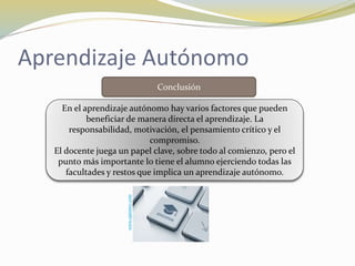 Aprendizaje Autónomo
Conclusión
En el aprendizaje autónomo hay varios factores que pueden
beneficiar de manera directa el aprendizaje. La
responsabilidad, motivación, el pensamiento crítico y el
compromiso.
El docente juega un papel clave, sobre todo al comienzo, pero el
punto más importante lo tiene el alumno ejerciendo todas las
facultades y restos que implica un aprendizaje autónomo.
www.opentec.com
 