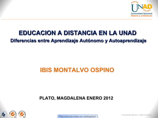 EDUCACION A DISTANCIA EN LA UNAD
Diferencias entre Aprendizaje Autónomo y Autoaprendizaje




            IBIS MONTALVO OSPINO



           PLATO, MAGDALENA ENERO 2012


                                             FI-GQ-GCMU-004-015 V. 000-27-08-2011
 