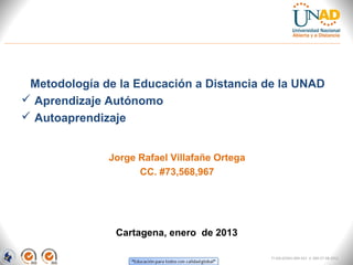 Metodología de la Educación a Distancia de la UNAD
 Aprendizaje Autónomo
 Autoaprendizaje


              Jorge Rafael Villafañe Ortega
                    CC. #73,568,967




               Cartagena, enero de 2013

                                              FI-GQ-GCMU-004-015 V. 000-27-08-2011
 