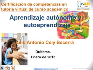 Certificación de competencias en
tutoría virtual de curso académico

    Aprendizaje autónomo y
        autoaprendizaje

       Luis Antonio Cely Becerra
                 Duitama.
               Enero de 2013

                                     FI-GQ-GCMU-004-015 V. 000-27-08-2011
 