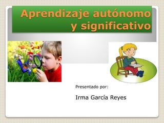 Aprendizaje autónomo 
y significativo 
Presentado por: 
Irma García Reyes 
 