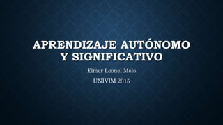 APRENDIZAJE AUTÓNOMO
Y SIGNIFICATIVO
Elmer Leonel Melo
UNIVIM 2015
 