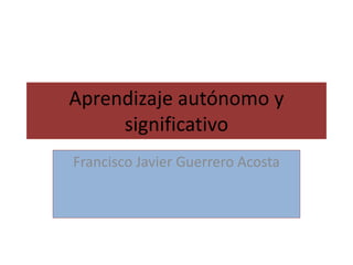Aprendizaje autónomo y
significativo
Francisco Javier Guerrero Acosta
 