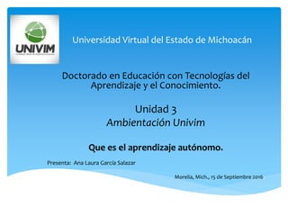 Universidad Virtual del Estado de Michoacán
Doctorado en Educación con Tecnologías del
Aprendizaje y el Conocimiento.
Unidad 3
Ambientación Univim
Que es el aprendizaje autónomo.
Presenta: Ana Laura García Salazar
Morelia, Mich., 15 de Septiembre 2016.
 