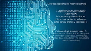 Métodos populares del machine learning
1. Algoritmos de aprendizaje
supervisado
Es la persona quién describe los
criterios que existen en su base de
datos para su análisis y clasificación.
2. El aprendizaje semisupervisado: Se
utiliza para las mismas aplicaciones que el
aprendizaje supervisado. Sin embargo,
utiliza datos etiquetados y no etiquetados
para entrenamiento
 