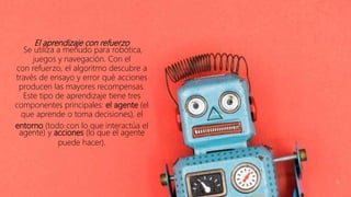 El aprendizaje con refuerzo
Se utiliza a menudo para robótica,
juegos y navegación. Con el
con refuerzo, el algoritmo descubre a
través de ensayo y error qué acciones
producen las mayores recompensas.
Este tipo de aprendizaje tiene tres
componentes principales: el agente (el
que aprende o toma decisiones), el
entorno (todo con lo que interactúa el
agente) y acciones (lo que el agente
puede hacer).
 