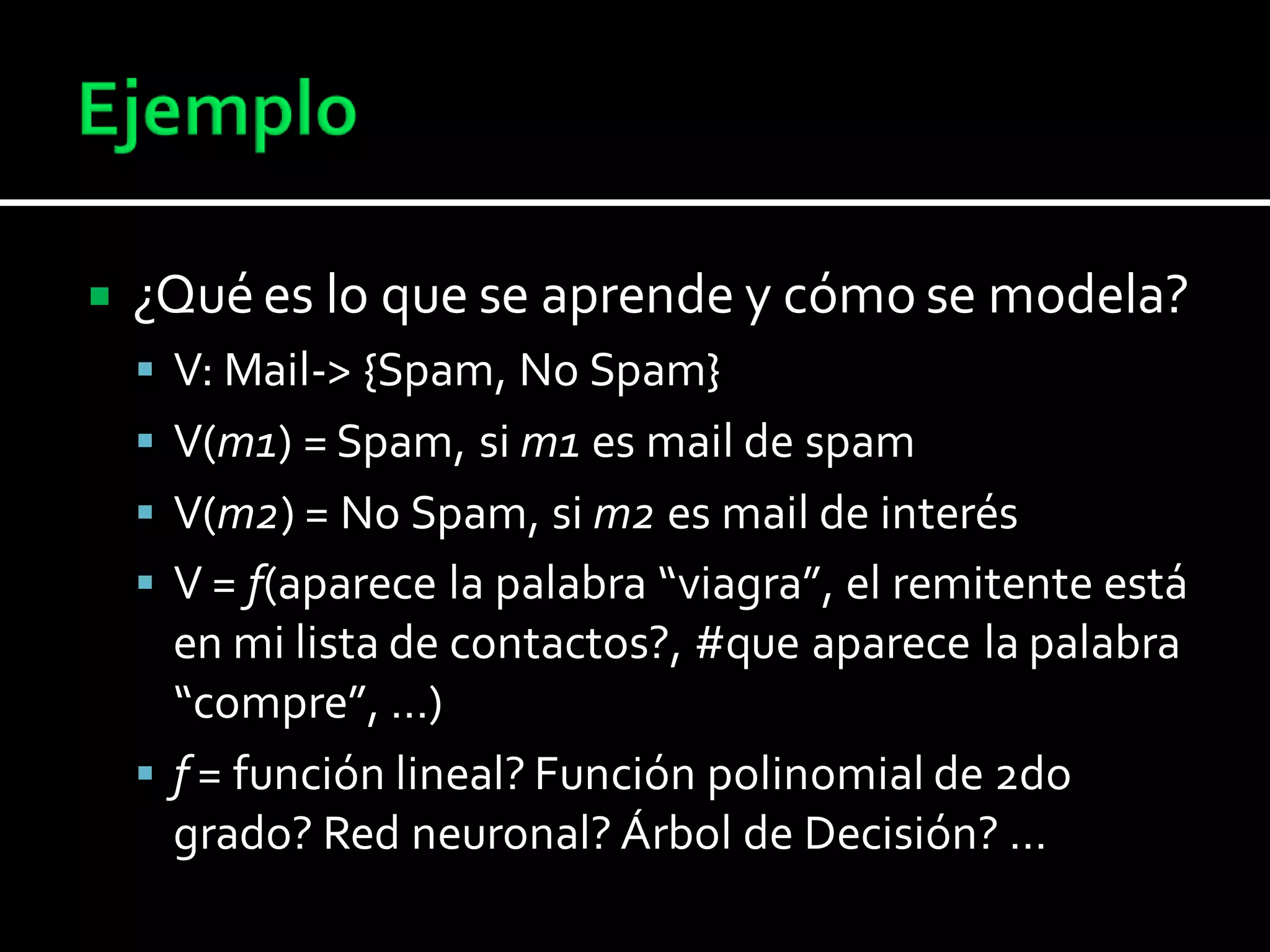  ¿Qué es lo que se aprende y cómo se modela?
 V: Mail-> {Spam, No Spam}
 V(m1) = Spam, si m1 es mail de spam
 V(m2) = No Spam, si m2 es mail de interés
 V = f(aparece la palabra “viagra”, el remitente está
en mi lista de contactos?, #que aparece la palabra
“compre”, …)
 f = función lineal? Función polinomial de 2do
grado? Red neuronal? Árbol de Decisión? …
 