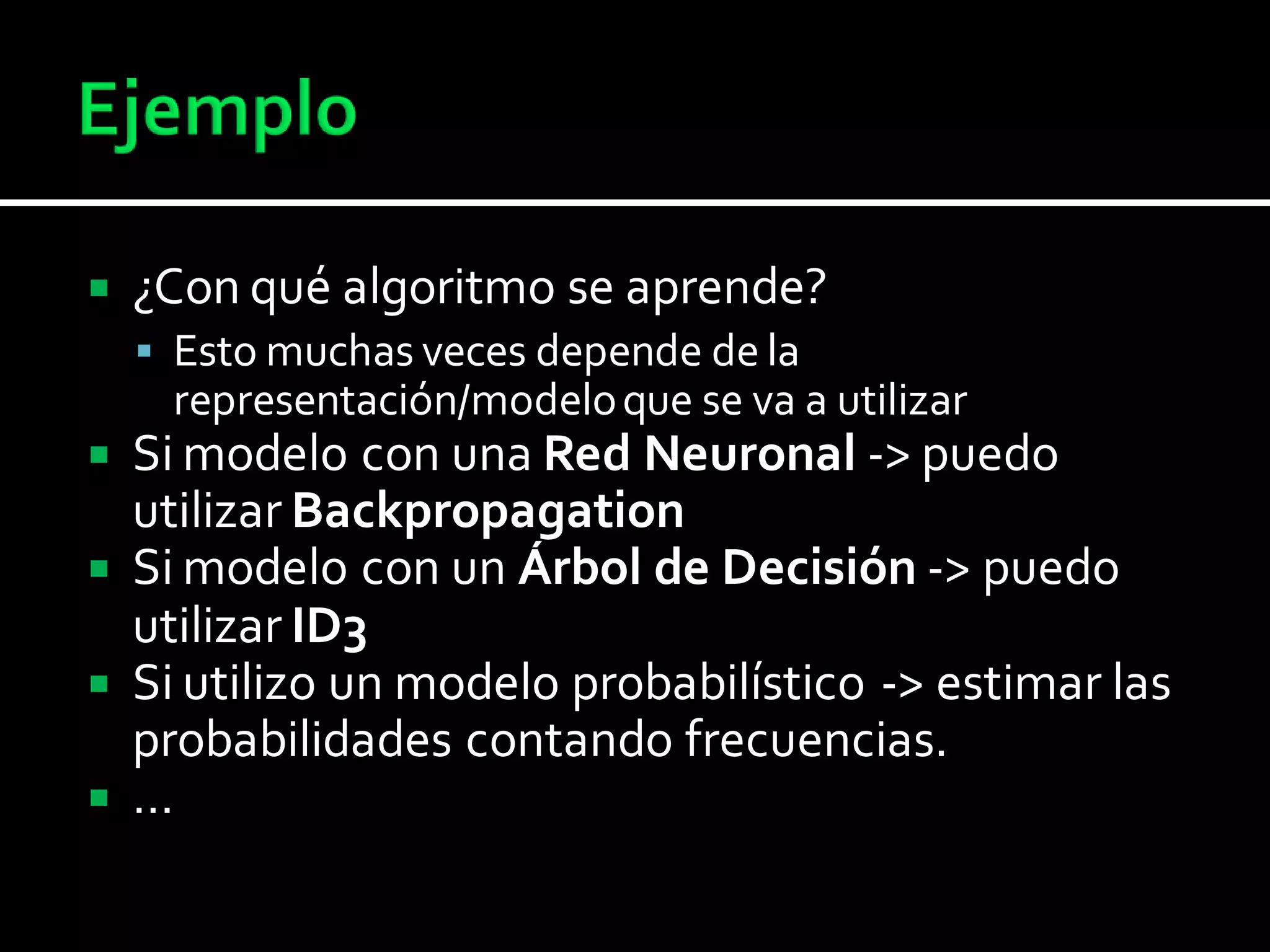  ¿Con qué algoritmo se aprende?
 Esto muchas veces depende de la
representación/modeloque se va a utilizar
 Si modelo con una Red Neuronal -> puedo
utilizar Backpropagation
 Si modelo con un Árbol de Decisión -> puedo
utilizar ID3
 Si utilizo un modelo probabilístico -> estimar las
probabilidades contando frecuencias.
 …
 