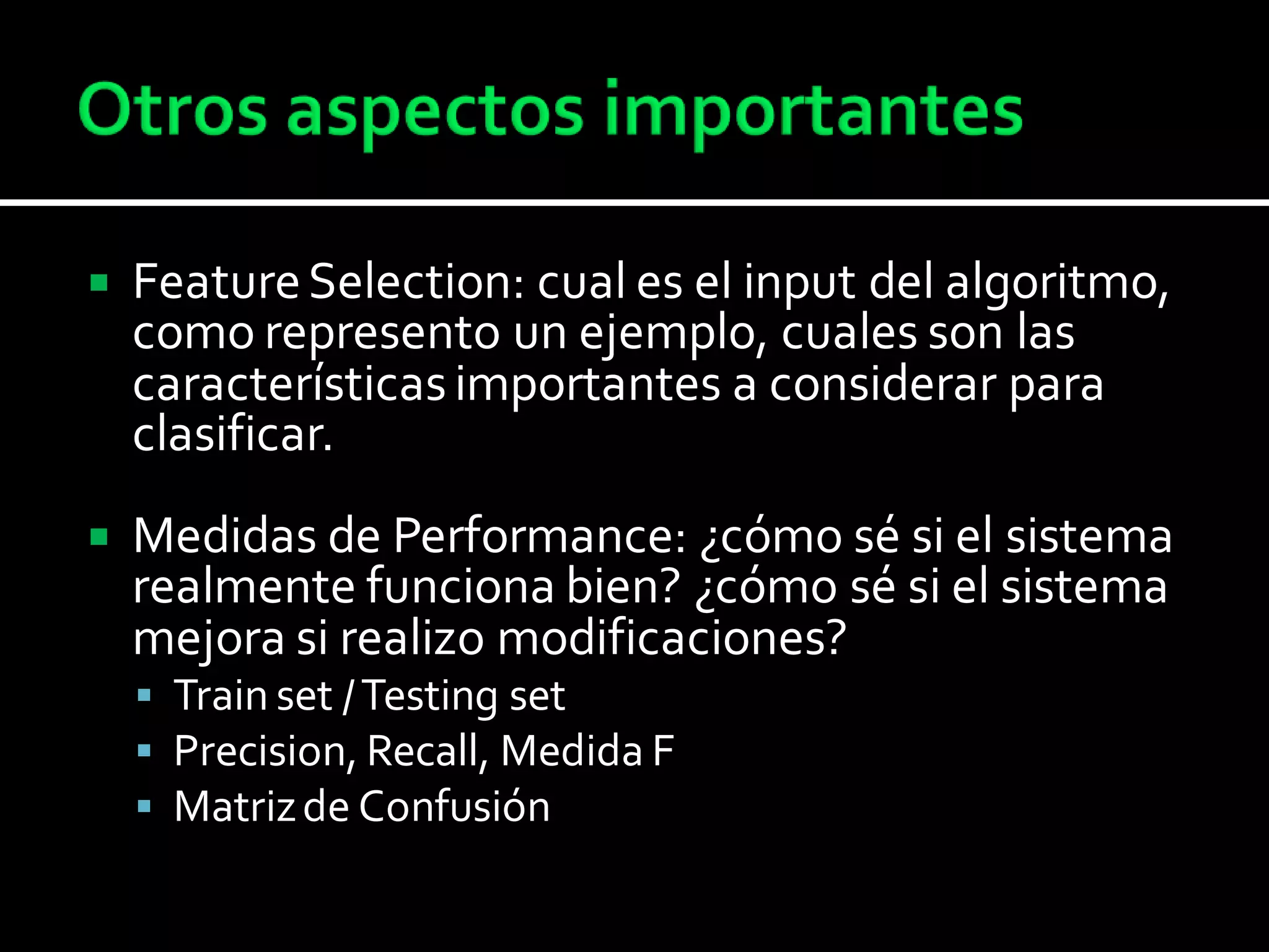  FeatureSelection: cual es el input del algoritmo,
como represento un ejemplo, cuales son las
característicasimportantes a considerar para
clasificar.
 Medidas de Performance: ¿cómo sé si el sistema
realmente funciona bien? ¿cómo sé si el sistema
mejora si realizo modificaciones?
 Train set /Testing set
 Precision, Recall, Medida F
 Matrizde Confusión
 