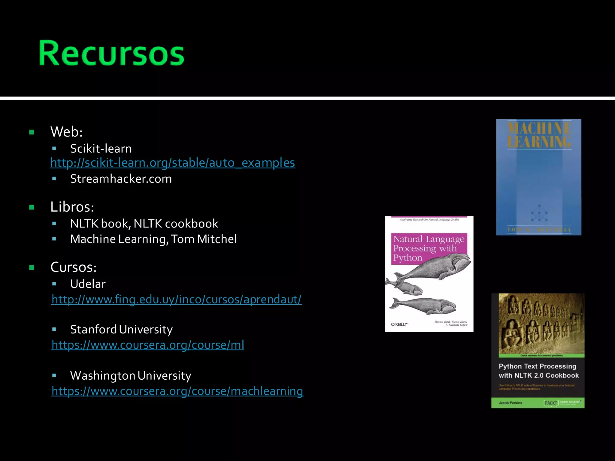  Web:
 Scikit-learn
http://scikit-learn.org/stable/auto_examples
 Streamhacker.com
 Libros:
 NLTKbook,NLTK cookbook
 Machine Learning,Tom Mitchel
 Cursos:
 Udelar
http://www.fing.edu.uy/inco/cursos/aprendaut/
 StanfordUniversity
https://www.coursera.org/course/ml
 WashingtonUniversity
https://www.coursera.org/course/machlearning
 