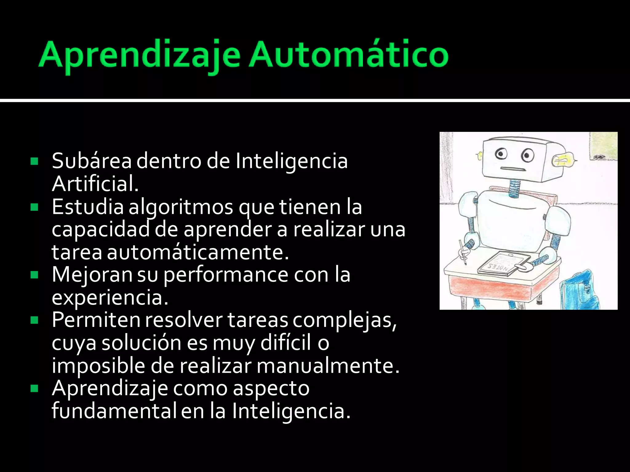  Subárea dentro de Inteligencia
Artificial.
 Estudia algoritmos que tienen la
capacidad de aprender a realizar una
tarea automáticamente.
 Mejoransu performance con la
experiencia.
 Permitenresolver tareascomplejas,
cuya solución es muy difícil o
imposible de realizar manualmente.
 Aprendizaje como aspecto
fundamentalen la Inteligencia.
 