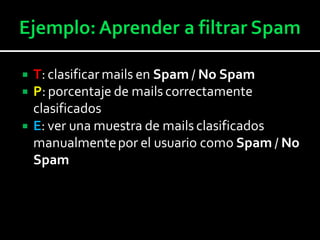  T: clasificar mails en Spam / No Spam
 P: porcentaje de mails correctamente
clasificados
 E: ver una muestra de mails clasificados
manualmentepor el usuario como Spam / No
Spam
 