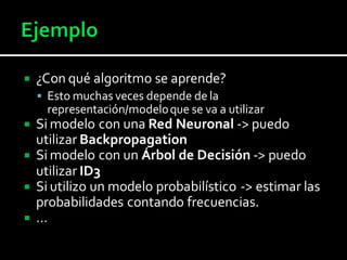  ¿Con qué algoritmo se aprende?
 Esto muchas veces depende de la
representación/modeloque se va a utilizar
 Si modelo con una Red Neuronal -> puedo
utilizar Backpropagation
 Si modelo con un Árbol de Decisión -> puedo
utilizar ID3
 Si utilizo un modelo probabilístico -> estimar las
probabilidades contando frecuencias.
 …
 