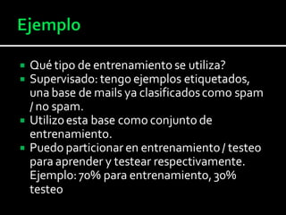  Qué tipo de entrenamiento se utiliza?
 Supervisado: tengo ejemplos etiquetados,
una base de mails ya clasificadoscomo spam
/ no spam.
 Utilizoesta base como conjunto de
entrenamiento.
 Puedo particionar en entrenamiento/ testeo
para aprender y testear respectivamente.
Ejemplo:70% para entrenamiento,30%
testeo
 