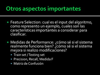  FeatureSelection: cual es el input del algoritmo,
como represento un ejemplo, cuales son las
característicasimportantes a considerar para
clasificar.
 Medidas de Performance: ¿cómo sé si el sistema
realmente funciona bien? ¿cómo sé si el sistema
mejora si realizo modificaciones?
 Train set /Testing set
 Precision, Recall, Medida F
 Matrizde Confusión
 