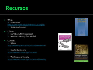  Web:
 Scikit-learn
http://scikit-learn.org/stable/auto_examples
 Streamhacker.com
 Libros:
 NLTKbook,NLTK cookbook
 Machine Learning,Tom Mitchel
 Cursos:
 Udelar
http://www.fing.edu.uy/inco/cursos/aprendaut/
 StanfordUniversity
https://www.coursera.org/course/ml
 WashingtonUniversity
https://www.coursera.org/course/machlearning
 