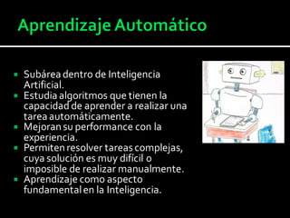  Subárea dentro de Inteligencia
Artificial.
 Estudia algoritmos que tienen la
capacidad de aprender a realizar una
tarea automáticamente.
 Mejoransu performance con la
experiencia.
 Permitenresolver tareascomplejas,
cuya solución es muy difícil o
imposible de realizar manualmente.
 Aprendizaje como aspecto
fundamentalen la Inteligencia.
 