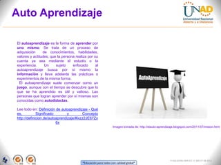 Auto Aprendizaje

El autoaprendizaje es la forma de aprender por
uno mismo. Se trata de un proceso de
adquisición     de conocimientos, habilidades,
valores y actitudes, que la persona realiza por su
cuenta ya sea mediante el estudio o la
experiencia.     Un     sujeto    enfocado       al
autoaprendizaje busca por sí mismo la
información y lleva adelante las prácticas o
experimentos de la misma forma.
 El autoaprendizaje suele comenzar como un
juego, aunque con el tiempo se descubre que lo
que se ha aprendido es útil y valioso. Las
personas que logran aprender por sí mismas son
conocidas como autodidactas.

Lee todo en: Definición de autoaprendizaje - Qué
es,          Significado        y        Concepto
http://definicion.de/autoaprendizaje/#ixzz2JE67Zx
                         6x
                                                                Imagen tomada de: http://elauto-aprendizaje.blogspot.com/2011/07/mision.html




                                                                                                        FI-GQ-GCMU-004-015 V. 000-27-08-2011
                                         “Educación para todos con calidad global”
 