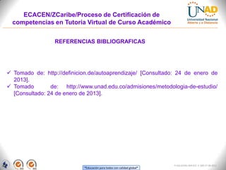 ECACEN/ZCaribe/Proceso de Certificación de
  competencias en Tutoría Virtual de Curso Académico


                 REFERENCIAS BIBLIOGRAFICAS




 Tomado de: http://definicion.de/autoaprendizaje/ [Consultado: 24 de enero de
  2013].
 Tomado        de: http://www.unad.edu.co/admisiones/metodologia-de-estudio/
  [Consultado: 24 de enero de 2013].




                                                                        FI-GQ-GCMU-004-015 V. 000-27-08-2011
                            “Educación para todos con calidad global”
 